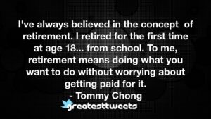I've always believed in the concept of retirement. I retired for the first time at age 18... from school. To me, retirement means doing what you want to do without worrying about getting paid for it.- Tommy Chong.001