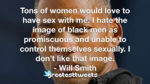 Tons of women would love to have sex with me. I hate the image of black men as promiscuous and unable to control themselves sexually. I don’t like that image. - Will Smith
