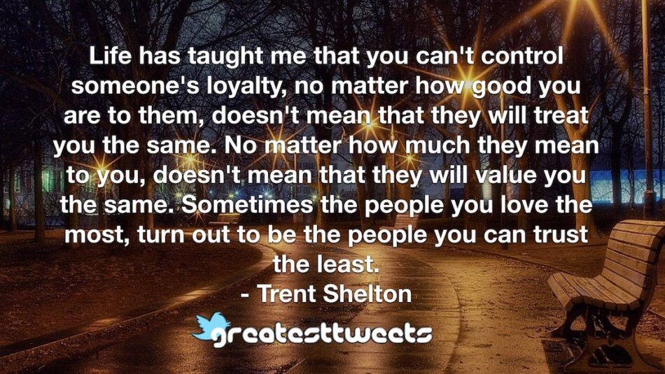 Life has taught me that you can't control someone's loyalty, no matter how good you are to them, doesn't mean that they will treat you the same. No matter how much they mean to you, doesn't mean that they will value you the same. Sometimes the people you love the most, turn out to be the people you can trust the least.- Trent Shelton.001