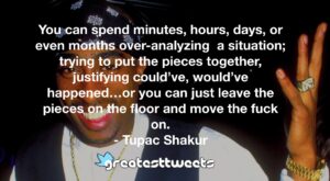 You can spend minutes, hours, days, or even months over-analyzing a situation; trying to put the pieces together, justifying could’ve, would’ve happened…or you can just leave the pieces on the floor and move the fuck on.- Tupac Shakur.001