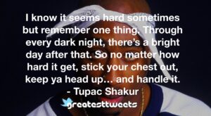 I know it seems hard sometimes but remember one thing. Through every dark night, there’s a bright day after that. So no matter how hard it get, stick your chest out, keep ya head up… and handle it.- Tupac Shakur.001