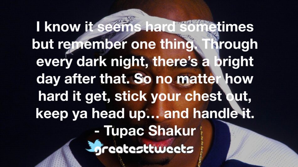I know it seems hard sometimes but remember one thing. Through every dark night, there’s a bright day after that. So no matter how hard it get, stick your chest out, keep ya head up… and handle it.- Tupac Shakur.001