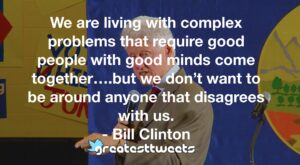 We are living with complex problems that require good people with good minds come together….but we don’t want to be around anyone that disagrees with us. - Bill Clinton