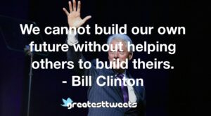 We cannot build our own future without helping others to build theirs. - Bill Clinton