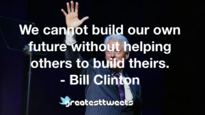 We cannot build our own future without helping others to build theirs. - Bill Clinton