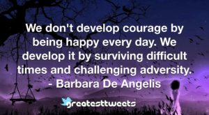 We don't develop courage by being happy every day. We develop it by surviving difficult times and challenging adversity. - Barbara De Angelis