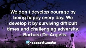 We don't develop courage by being happy every day. We develop it by surviving difficult times and challenging adversity. - Barbara De Angelis
