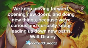 We keep moving forward, opening new doors, and doing new things, because we're curious and curiosity keeps leading us down new paths. - Walt Disney