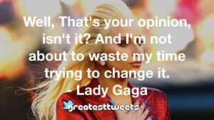 Well, That's your opinion, isn't it? And I'm not about to waste my time trying to change it. - Lady Gaga