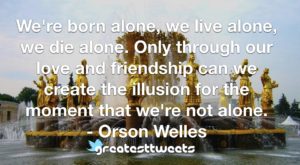 We're born alone, we live alone, we die alone. Only through our love and friendship can we create the illusion for the moment that we're not alone. - Orson Welles