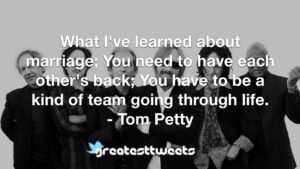 What I've learned about marriage; You need to have each other's back; You have to be a kind of team going through life. - Tom Petty