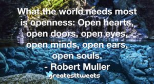 What the world needs most is openness: Open hearts, open doors, open eyes, open minds, open ears, open souls. - Robert Muller