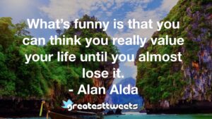 What’s funny is that you can think you really value your life until you almost lose it. - Alan Alda