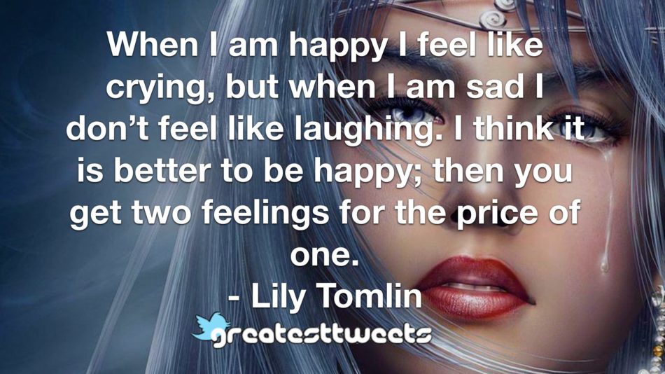 When I am happy I feel like crying, but when I am sad I don’t feel like laughing. I think it is better to be happy; then you get two feelings for the price of one. - Lily Tomlin