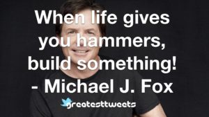 When life gives you hammers, build something! - Michael J. Fox