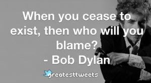 When you cease to exist, then who will you blame? - Bob Dylan