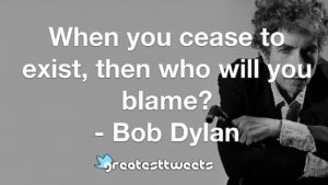When you cease to exist, then who will you blame? - Bob Dylan