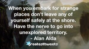 When you embark for strange places don’t leave any of yourself safely at the shore. Have the nerve to go into unexplored territory. - Alan Alda
