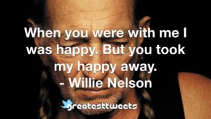 When you were with me I was happy. But you took my happy away. - Willie Nelson