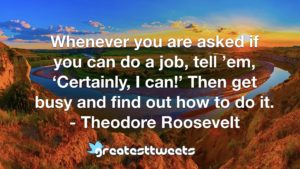 Whenever you are asked if you can do a job, tell ’em, ‘Certainly, I can!’ Then get busy and find out how to do it. - Theodore Roosevelt