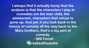 I always find it actually funny that the analysis is that the characters I play in comedies are the man child, the adolescent, characters that refuse to grow up. And yet, if you look back in the history of comedy all the way back to the Marx brothers, that's a big part of comedy.- Will Ferrell.001