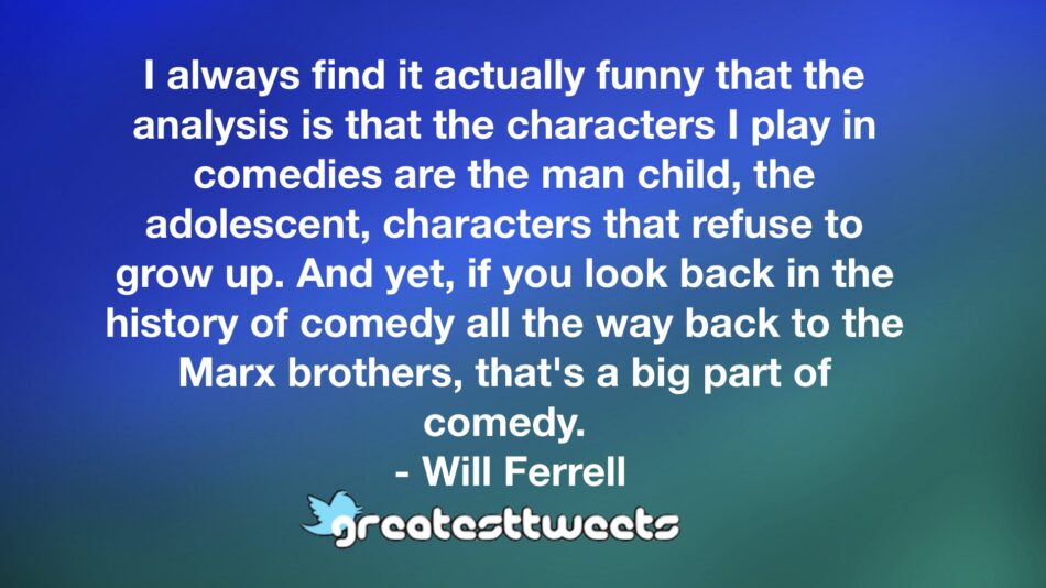 I always find it actually funny that the analysis is that the characters I play in comedies are the man child, the adolescent, characters that refuse to grow up. And yet, if you look back in the history of comedy all the way back to the Marx brothers, that's a big part of comedy.- Will Ferrell.001