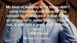 My kind of wanting to be funny didn't come from need, necessarily. The closest I can analyze it is that it was an easy way to make friends, I found out. It was just a great kind of social tool.- Will Ferrell.001