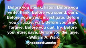 Before you speak, listen. Before you write, think. Before you spend, earn. Before you invest, investigate. Before you criticize, wait. Before you pray, forgive. Before you quit, try. Before you retire, save. Before you die, give.- William A. Ward.001