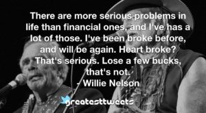 There are more serious problems in life than financial ones, and I've has a lot of those. I've been broke before, and will be again. Heart broke? That's serious. Lose a few bucks, that's not.- Willie Nelson.001