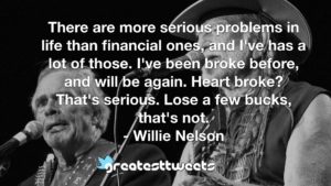There are more serious problems in life than financial ones, and I've has a lot of those. I've been broke before, and will be again. Heart broke? That's serious. Lose a few bucks, that's not.- Willie Nelson.001