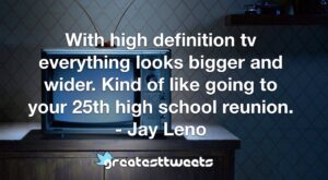 With high definition tv everything looks bigger and wider. Kind of like going to your 25th high school reunion. - Jay Leno