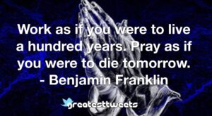 Work as if you were to live a hundred years. Pray as if you were to die tomorrow. - Benjamin Franklin