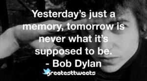 Yesterday’s just a memory, tomorrow is never what it’s supposed to be. - Bob Dylan