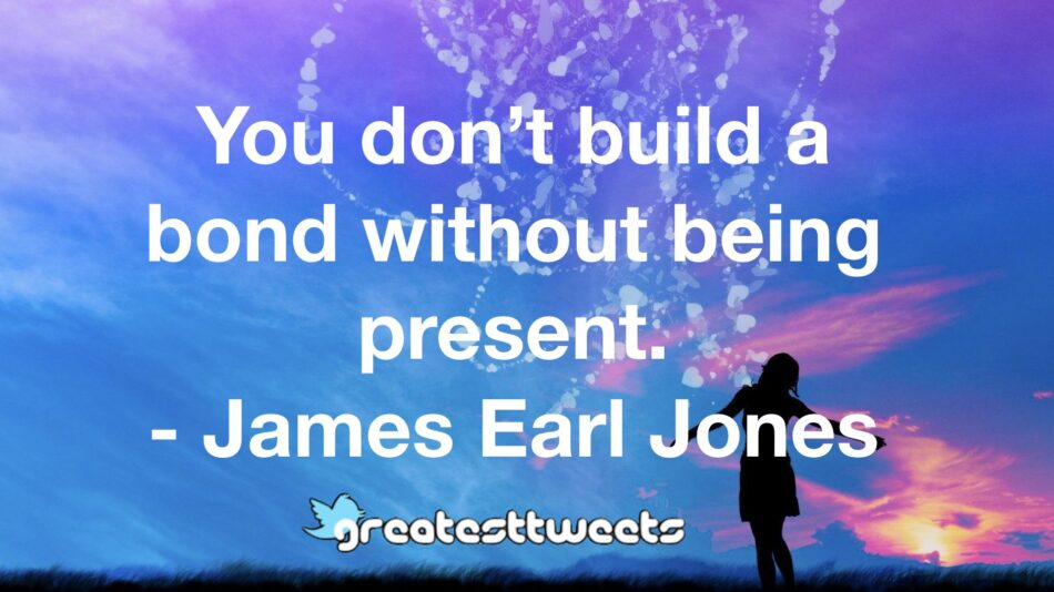You don’t build a bond without being present. - James Earl Jones