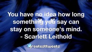 You have no idea how long something you say can stay on someone's mind. - Scarlett Leithold