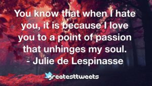 You know that when I hate you, it is because I love you to a point of passion that unhinges my soul. - Julie de Lespinasse