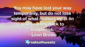 You may have lost your way temporarily, but do not lose sight of what matters most on your journey back to happiness. - Leon Brown