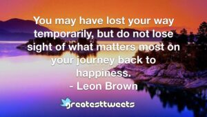 You may have lost your way temporarily, but do not lose sight of what matters most on your journey back to happiness. - Leon Brown
