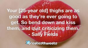 Your [25-year old] thighs are as good as they’re ever going to get. So bend down and kiss them, and quit criticizing them. - Sally Fields
