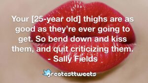 Your [25-year old] thighs are as good as they’re ever going to get. So bend down and kiss them, and quit criticizing them. - Sally Fields