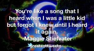 You're like a song that I heard when I was a little kid but forgot I knew until I heard it again. -Maggie Stiefvater