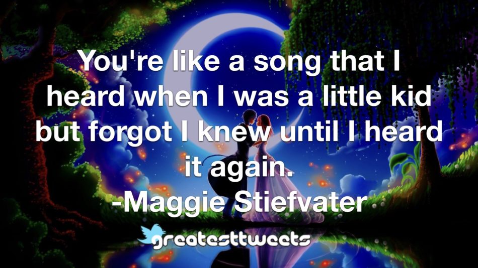 You're like a song that I heard when I was a little kid but forgot I knew until I heard it again. -Maggie Stiefvater