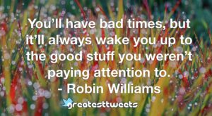 You’ll have bad times, but it’ll always wake you up to the good stuff you weren’t paying attention to. - Robin Williams