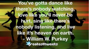 You’ve gotta dance like there’s nobody watching, love like you’ll never be hurt, sing like there’s nobody listening, and live like it’s heaven on earth. - William W. Purkey