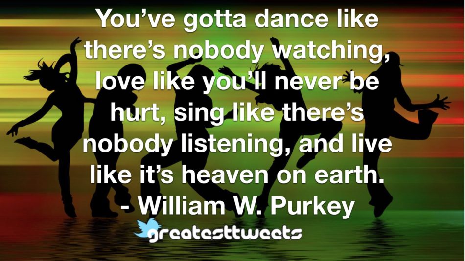 You’ve gotta dance like there’s nobody watching, love like you’ll never be hurt, sing like there’s nobody listening, and live like it’s heaven on earth. - William W. Purkey