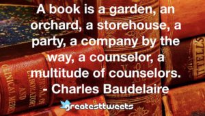 A book is a garden, an orchard, a storehouse, a party, a company by the way, a counselor, a multitude of counselors. - Charles Baudelaire