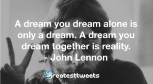A dream you dream alone is only a dream. A dream you dream together is reality. - John Lennon
