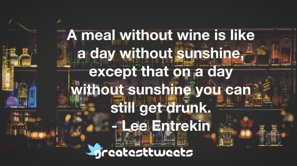 A meal without wine is like a day without sunshine, except that on a day without sunshine you can still get drunk. - Lee Entrekin