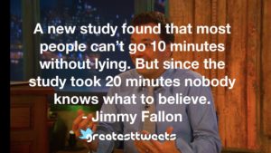 A new study found that most people can’t go 10 minutes without lying. But since the study took 20 minutes nobody knows what to believe. - Jimmy Fallon