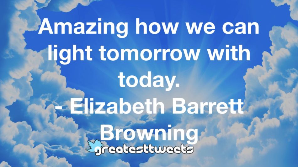 Amazing how we can light tomorrow with today. - Elizabeth Barrett Browning